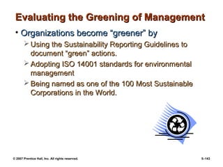 © 2007 Prentice Hall, Inc. All rights reserved. 5–143
Evaluating the Greening of Management
Evaluating the Greening of Management
• Organizations become “greener” by
Organizations become “greener” by
 Using the Sustainability Reporting Guidelines to
Using the Sustainability Reporting Guidelines to
document “green” actions.
document “green” actions.
 Adopting ISO 14001 standards for environmental
Adopting ISO 14001 standards for environmental
management
management
 Being named as one of the 100 Most Sustainable
Being named as one of the 100 Most Sustainable
Corporations in the World.
Corporations in the World.
 