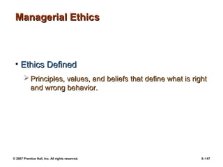 © 2007 Prentice Hall, Inc. All rights reserved. 5–147
Managerial Ethics
Managerial Ethics
• Ethics Defined
Ethics Defined
 Principles, values, and beliefs that define what is right
Principles, values, and beliefs that define what is right
and wrong behavior.
and wrong behavior.
 