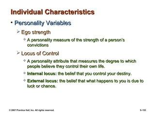 © 2007 Prentice Hall, Inc. All rights reserved. 5–153
Individual Characteristics
Individual Characteristics
• Personality Variables
Personality Variables
 Ego strength
Ego strength
 A personality measure of the strength of a person’s
A personality measure of the strength of a person’s
convictions
convictions
 Locus of Control
Locus of Control
 A personality attribute that measures the degree to which
A personality attribute that measures the degree to which
people believe they control their own life.
people believe they control their own life.
 Internal locus:
Internal locus: the belief that you control your destiny.
the belief that you control your destiny.
 External locus:
External locus: the belief that what happens to you is due to
the belief that what happens to you is due to
luck or chance.
luck or chance.
 