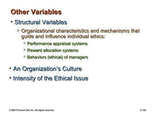© 2007 Prentice Hall, Inc. All rights reserved. 5–154
Other Variables
Other Variables
• Structural Variables
Structural Variables
 Organizational characteristics and mechanisms that
Organizational characteristics and mechanisms that
guide and influence individual ethics:
guide and influence individual ethics:
 Performance appraisal systems
Performance appraisal systems
 Reward allocation systems
Reward allocation systems
 Behaviors (ethical) of managers
Behaviors (ethical) of managers
• An Organization’s Culture
An Organization’s Culture
• Intensity of the Ethical Issue
Intensity of the Ethical Issue
 