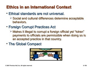 © 2007 Prentice Hall, Inc. All rights reserved. 5–156
Ethics in an International Context
Ethics in an International Context
• Ethical standards are not universal.
Ethical standards are not universal.
 Social and cultural differences determine acceptable
Social and cultural differences determine acceptable
behaviors.
behaviors.
• Foreign Corrupt Practices Act
Foreign Corrupt Practices Act
 Makes it illegal to corrupt a foreign official yet “token”
Makes it illegal to corrupt a foreign official yet “token”
payments to officials are permissible when doing so is
payments to officials are permissible when doing so is
an accepted practice in that country.
an accepted practice in that country.
• The Global Compact
The Global Compact
 