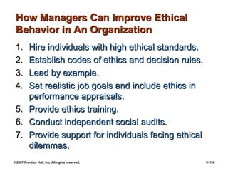 © 2007 Prentice Hall, Inc. All rights reserved. 5–158
How Managers Can Improve Ethical
How Managers Can Improve Ethical
Behavior in An Organization
Behavior in An Organization
1.
1. Hire individuals with high ethical standards.
Hire individuals with high ethical standards.
2.
2. Establish codes of ethics and decision rules.
Establish codes of ethics and decision rules.
3.
3. Lead by example.
Lead by example.
4.
4. Set realistic job goals and include ethics in
Set realistic job goals and include ethics in
performance appraisals.
performance appraisals.
5.
5. Provide ethics training.
Provide ethics training.
6.
6. Conduct independent social audits.
Conduct independent social audits.
7.
7. Provide support for individuals facing ethical
Provide support for individuals facing ethical
dilemmas.
dilemmas.
 