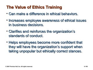 © 2007 Prentice Hall, Inc. All rights reserved. 5–159
The Value of Ethics Training
The Value of Ethics Training
• Can make a difference in ethical behaviors.
Can make a difference in ethical behaviors.
• Increases employee awareness of ethical issues
Increases employee awareness of ethical issues
in business decisions.
in business decisions.
• Clarifies and reinforces the organization’s
Clarifies and reinforces the organization’s
standards of conduct.
standards of conduct.
• Helps employees become more confident that
Helps employees become more confident that
they will have the organization’s support when
they will have the organization’s support when
taking unpopular but ethically correct stances.
taking unpopular but ethically correct stances.
 