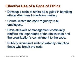 © 2007 Prentice Hall, Inc. All rights reserved. 5–162
Effective Use of a Code of Ethics
Effective Use of a Code of Ethics
• Develop a code of ethics as a guide in handling
Develop a code of ethics as a guide in handling
ethical dilemmas in decision making.
ethical dilemmas in decision making.
• Communicate the code regularly to all
Communicate the code regularly to all
employees.
employees.
• Have all levels of management continually
Have all levels of management continually
reaffirm the importance of the ethics code and
reaffirm the importance of the ethics code and
the organization’s commitment to the code.
the organization’s commitment to the code.
• Publicly reprimand and consistently discipline
Publicly reprimand and consistently discipline
those who break the code.
those who break the code.
 