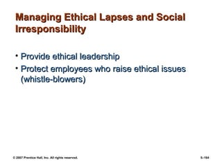 © 2007 Prentice Hall, Inc. All rights reserved. 5–164
Managing Ethical Lapses and Social
Managing Ethical Lapses and Social
Irresponsibility
Irresponsibility
• Provide ethical leadership
Provide ethical leadership
• Protect employees who raise ethical issues
Protect employees who raise ethical issues
(whistle-blowers)
(whistle-blowers)
 