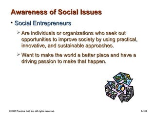 © 2007 Prentice Hall, Inc. All rights reserved. 5–165
Awareness of Social Issues
Awareness of Social Issues
• Social Entrepreneurs
Social Entrepreneurs
 Are individuals or organizations who seek out
Are individuals or organizations who seek out
opportunities to improve society by using practical,
opportunities to improve society by using practical,
innovative, and sustainable approaches.
innovative, and sustainable approaches.
 Want to make the world a better place and have a
Want to make the world a better place and have a
driving passion to make that happen.
driving passion to make that happen.
 