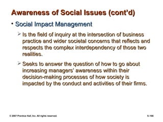 © 2007 Prentice Hall, Inc. All rights reserved. 5–166
Awareness of Social Issues (cont’d)
Awareness of Social Issues (cont’d)
• Social Impact Management
Social Impact Management
 Is the field of inquiry at the intersection of business
Is the field of inquiry at the intersection of business
practice and wider societal concerns that reflects and
practice and wider societal concerns that reflects and
respects the complex interdependency of those two
respects the complex interdependency of those two
realities.
realities.
 Seeks to answer the question of how to go about
Seeks to answer the question of how to go about
increasing managers’ awareness within their
increasing managers’ awareness within their
decision-making processes of how society is
decision-making processes of how society is
impacted by the conduct and activities of their firms.
impacted by the conduct and activities of their firms.
 