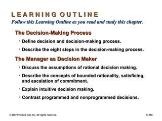 © 2007 Prentice Hall, Inc. All rights reserved. 6–169
L E A R N I N G O U T L I N E
L E A R N I N G O U T L I N E
Follow this Learning Outline as you read and study this chapter.
Follow this Learning Outline as you read and study this chapter.
The Decision-Making Process
The Decision-Making Process
• Define decision and decision-making process.
Define decision and decision-making process.
• Describe the eight steps in the decision-making process.
Describe the eight steps in the decision-making process.
The Manager as Decision Maker
The Manager as Decision Maker
• Discuss the assumptions of rational decision making.
Discuss the assumptions of rational decision making.
• Describe the concepts of bounded rationality, satisficing,
Describe the concepts of bounded rationality, satisficing,
and escalation of commitment.
and escalation of commitment.
• Explain intuitive decision making.
Explain intuitive decision making.
• Contrast programmed and nonprogrammed decisions.
Contrast programmed and nonprogrammed decisions.
 