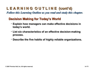 © 2007 Prentice Hall, Inc. All rights reserved. 6–171
L E A R N I N G O U T L I N E (cont’d)
L E A R N I N G O U T L I N E (cont’d)
Follow this Learning Outline as you read and study this chapter.
Follow this Learning Outline as you read and study this chapter.
Decision Making for Today’s World
Decision Making for Today’s World
• Explain how managers can make effective decisions in
Explain how managers can make effective decisions in
today’s world.
today’s world.
• List six characteristics of an effective decision-making
List six characteristics of an effective decision-making
process.
process.
• Describe the five habits of highly reliable organizations.
Describe the five habits of highly reliable organizations.
 