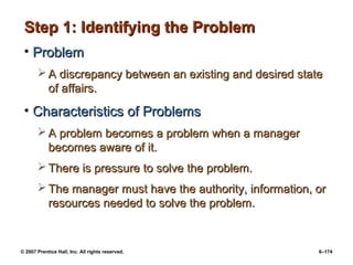 © 2007 Prentice Hall, Inc. All rights reserved. 6–174
Step 1: Identifying the Problem
Step 1: Identifying the Problem
• Problem
Problem
 A discrepancy between an existing and desired state
A discrepancy between an existing and desired state
of affairs.
of affairs.
• Characteristics of Problems
Characteristics of Problems
 A problem becomes a problem when a manager
A problem becomes a problem when a manager
becomes aware of it.
becomes aware of it.
 There is pressure to solve the problem.
There is pressure to solve the problem.
 The manager must have the authority, information, or
The manager must have the authority, information, or
resources needed to solve the problem.
resources needed to solve the problem.
 