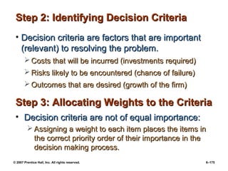 © 2007 Prentice Hall, Inc. All rights reserved. 6–175
Step 2: Identifying Decision Criteria
Step 2: Identifying Decision Criteria
• Decision criteria are factors that are important
Decision criteria are factors that are important
(relevant) to resolving the problem.
(relevant) to resolving the problem.
 Costs that will be incurred (investments required)
Costs that will be incurred (investments required)
 Risks likely to be encountered (chance of failure)
Risks likely to be encountered (chance of failure)
 Outcomes that are desired (growth of the firm)
Outcomes that are desired (growth of the firm)
Step 3: Allocating Weights to the Criteria
Step 3: Allocating Weights to the Criteria
• Decision criteria are not of equal importance:
Decision criteria are not of equal importance:
 Assigning a weight to each item places the items in
Assigning a weight to each item places the items in
the correct priority order of their importance in the
the correct priority order of their importance in the
decision making process.
decision making process.
 