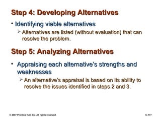 © 2007 Prentice Hall, Inc. All rights reserved. 6–177
Step 4: Developing Alternatives
Step 4: Developing Alternatives
• Identifying viable alternatives
Identifying viable alternatives
 Alternatives are listed (without evaluation) that can
Alternatives are listed (without evaluation) that can
resolve the problem.
resolve the problem.
Step 5: Analyzing Alternatives
Step 5: Analyzing Alternatives
• Appraising each alternative’s strengths and
Appraising each alternative’s strengths and
weaknesses
weaknesses
 An alternative’s appraisal is based on its ability to
An alternative’s appraisal is based on its ability to
resolve the issues identified in steps 2 and 3.
resolve the issues identified in steps 2 and 3.
 