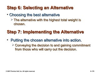 © 2007 Prentice Hall, Inc. All rights reserved. 6–179
Step 6: Selecting an Alternative
Step 6: Selecting an Alternative
• Choosing the best alternative
Choosing the best alternative
 The alternative with the highest total weight is
The alternative with the highest total weight is
chosen.
chosen.
Step 7: Implementing the Alternative
Step 7: Implementing the Alternative
• Putting the chosen alternative into action.
Putting the chosen alternative into action.
 Conveying the decision to and gaining commitment
Conveying the decision to and gaining commitment
from those who will carry out the decision.
from those who will carry out the decision.
 