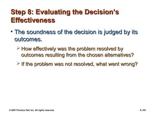 © 2007 Prentice Hall, Inc. All rights reserved. 6–181
Step 8: Evaluating the Decision’s
Step 8: Evaluating the Decision’s
Effectiveness
Effectiveness
• The soundness of the decision is judged by its
The soundness of the decision is judged by its
outcomes.
outcomes.
 How effectively was the problem resolved by
How effectively was the problem resolved by
outcomes resulting from the chosen alternatives?
outcomes resulting from the chosen alternatives?
 If the problem was not resolved, what went wrong?
If the problem was not resolved, what went wrong?
 
