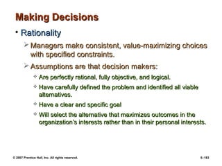 © 2007 Prentice Hall, Inc. All rights reserved. 6–183
Making Decisions
Making Decisions
• Rationality
Rationality
 Managers make consistent, value-maximizing choices
Managers make consistent, value-maximizing choices
with specified constraints.
with specified constraints.
 Assumptions are that decision makers:
Assumptions are that decision makers:
 Are perfectly rational, fully objective, and logical.
Are perfectly rational, fully objective, and logical.
 Have carefully defined the problem and identified all viable
Have carefully defined the problem and identified all viable
alternatives.
alternatives.
 Have a clear and specific goal
Have a clear and specific goal
 Will select the alternative that maximizes outcomes in the
Will select the alternative that maximizes outcomes in the
organization’s interests rather than in their personal interests.
organization’s interests rather than in their personal interests.
 