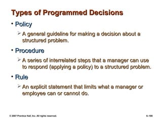 © 2007 Prentice Hall, Inc. All rights reserved. 6–189
Types of Programmed Decisions
Types of Programmed Decisions
• Policy
Policy
 A general guideline for making a decision about a
A general guideline for making a decision about a
structured problem.
structured problem.
• Procedure
Procedure
 A series of interrelated steps that a manager can use
A series of interrelated steps that a manager can use
to respond (applying a policy) to a structured problem.
to respond (applying a policy) to a structured problem.
• Rule
Rule
 An explicit statement that limits what a manager or
An explicit statement that limits what a manager or
employee can or cannot do.
employee can or cannot do.
 
