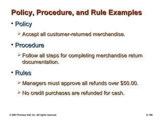 © 2007 Prentice Hall, Inc. All rights reserved. 6–190
Policy, Procedure, and Rule Examples
Policy, Procedure, and Rule Examples
• Policy
Policy
 Accept all customer-returned merchandise.
Accept all customer-returned merchandise.
• Procedure
Procedure
 Follow all steps for completing merchandise return
Follow all steps for completing merchandise return
documentation.
documentation.
• Rules
Rules
 Managers must approve all refunds over $50.00.
Managers must approve all refunds over $50.00.
 No credit purchases are refunded for cash.
No credit purchases are refunded for cash.
 
