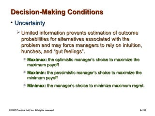© 2007 Prentice Hall, Inc. All rights reserved. 6–195
Decision-Making Conditions
Decision-Making Conditions
• Uncertainty
Uncertainty
 Limited information prevents estimation of outcome
Limited information prevents estimation of outcome
probabilities for alternatives associated with the
probabilities for alternatives associated with the
problem and may force managers to rely on intuition,
problem and may force managers to rely on intuition,
hunches, and “gut feelings”.
hunches, and “gut feelings”.
 Maximax:
Maximax: the optimistic manager’s choice to maximize the
the optimistic manager’s choice to maximize the
maximum payoff
maximum payoff
 Maximin:
Maximin: the pessimistic manager’s choice to maximize the
the pessimistic manager’s choice to maximize the
minimum payoff
minimum payoff
 Minimax:
Minimax: the manager’s choice to minimize maximum regret.
the manager’s choice to minimize maximum regret.
 