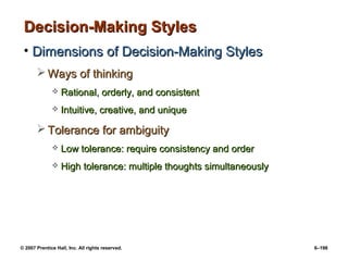 © 2007 Prentice Hall, Inc. All rights reserved. 6–198
Decision-Making Styles
Decision-Making Styles
• Dimensions of Decision-Making Styles
Dimensions of Decision-Making Styles
 Ways of thinking
Ways of thinking
 Rational, orderly, and consistent
Rational, orderly, and consistent
 Intuitive, creative, and unique
Intuitive, creative, and unique
 Tolerance for ambiguity
Tolerance for ambiguity
 Low tolerance: require consistency and order
Low tolerance: require consistency and order
 High tolerance: multiple thoughts simultaneously
High tolerance: multiple thoughts simultaneously
 