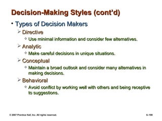 © 2007 Prentice Hall, Inc. All rights reserved. 6–199
Decision-Making Styles (cont’d)
Decision-Making Styles (cont’d)
• Types of Decision Makers
Types of Decision Makers
 Directive
Directive
 Use minimal information and consider few alternatives.
Use minimal information and consider few alternatives.
 Analytic
Analytic
 Make careful decisions in unique situations.
Make careful decisions in unique situations.
 Conceptual
Conceptual
 Maintain a broad outlook and consider many alternatives in
Maintain a broad outlook and consider many alternatives in
making decisions.
making decisions.
 Behavioral
Behavioral
 Avoid conflict by working well with others and being receptive
Avoid conflict by working well with others and being receptive
to suggestions.
to suggestions.
 