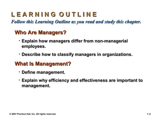 © 2007 Prentice Hall, Inc. All rights reserved. 1–2
L E A R N I N G O U T L I N E
L E A R N I N G O U T L I N E
Follow this Learning Outline as you read and study this chapter.
Follow this Learning Outline as you read and study this chapter.
Who Are Managers?
Who Are Managers?
• Explain how managers differ from non-managerial
Explain how managers differ from non-managerial
employees.
employees.
• Describe how to classify managers in organizations.
Describe how to classify managers in organizations.
What Is Management?
What Is Management?
• Define management.
Define management.
• Explain why efficiency and effectiveness are important to
Explain why efficiency and effectiveness are important to
management.
management.
 