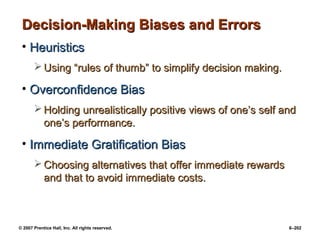 © 2007 Prentice Hall, Inc. All rights reserved. 6–202
Decision-Making Biases and Errors
Decision-Making Biases and Errors
• Heuristics
Heuristics
 Using “rules of thumb” to simplify decision making.
Using “rules of thumb” to simplify decision making.
• Overconfidence Bias
Overconfidence Bias
 Holding unrealistically positive views of one’s self and
Holding unrealistically positive views of one’s self and
one’s performance.
one’s performance.
• Immediate Gratification Bias
Immediate Gratification Bias
 Choosing alternatives that offer immediate rewards
Choosing alternatives that offer immediate rewards
and that to avoid immediate costs.
and that to avoid immediate costs.
 