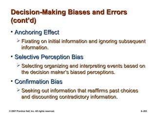 © 2007 Prentice Hall, Inc. All rights reserved. 6–203
Decision-Making Biases and Errors
Decision-Making Biases and Errors
(cont’d)
(cont’d)
• Anchoring Effect
Anchoring Effect
 Fixating on initial information and ignoring subsequent
Fixating on initial information and ignoring subsequent
information.
information.
• Selective Perception Bias
Selective Perception Bias
 Selecting organizing and interpreting events based on
Selecting organizing and interpreting events based on
the decision maker’s biased perceptions.
the decision maker’s biased perceptions.
• Confirmation Bias
Confirmation Bias
 Seeking out information that reaffirms past choices
Seeking out information that reaffirms past choices
and discounting contradictory information.
and discounting contradictory information.
 