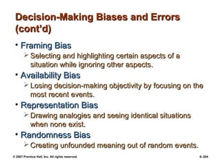© 2007 Prentice Hall, Inc. All rights reserved. 6–204
Decision-Making Biases and Errors
Decision-Making Biases and Errors
(cont’d)
(cont’d)
• Framing Bias
Framing Bias
 Selecting and highlighting certain aspects of a
Selecting and highlighting certain aspects of a
situation while ignoring other aspects.
situation while ignoring other aspects.
• Availability Bias
Availability Bias
 Losing decision-making objectivity by focusing on the
Losing decision-making objectivity by focusing on the
most recent events.
most recent events.
• Representation Bias
Representation Bias
 Drawing analogies and seeing identical situations
Drawing analogies and seeing identical situations
when none exist.
when none exist.
• Randomness Bias
Randomness Bias
 Creating unfounded meaning out of random events.
Creating unfounded meaning out of random events.
 