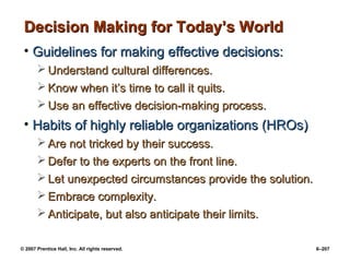 © 2007 Prentice Hall, Inc. All rights reserved. 6–207
Decision Making for Today’s World
Decision Making for Today’s World
• Guidelines for making effective decisions:
Guidelines for making effective decisions:
 Understand cultural differences.
Understand cultural differences.
 Know when it’s time to call it quits.
Know when it’s time to call it quits.
 Use an effective decision-making process.
Use an effective decision-making process.
• Habits of highly reliable organizations (HROs)
Habits of highly reliable organizations (HROs)
 Are not tricked by their success.
Are not tricked by their success.
 Defer to the experts on the front line.
Defer to the experts on the front line.
 Let unexpected circumstances provide the solution.
Let unexpected circumstances provide the solution.
 Embrace complexity.
Embrace complexity.
 Anticipate, but also anticipate their limits.
Anticipate, but also anticipate their limits.
 