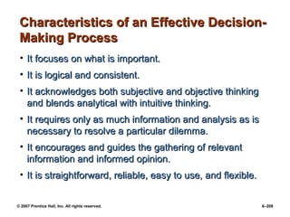 © 2007 Prentice Hall, Inc. All rights reserved. 6–208
Characteristics of an Effective Decision-
Characteristics of an Effective Decision-
Making Process
Making Process
• It focuses on what is important.
It focuses on what is important.
• It is logical and consistent.
It is logical and consistent.
• It acknowledges both subjective and objective thinking
It acknowledges both subjective and objective thinking
and blends analytical with intuitive thinking.
and blends analytical with intuitive thinking.
• It requires only as much information and analysis as is
It requires only as much information and analysis as is
necessary to resolve a particular dilemma.
necessary to resolve a particular dilemma.
• It encourages and guides the gathering of relevant
It encourages and guides the gathering of relevant
information and informed opinion.
information and informed opinion.
• It is straightforward, reliable, easy to use, and flexible.
It is straightforward, reliable, easy to use, and flexible.
 