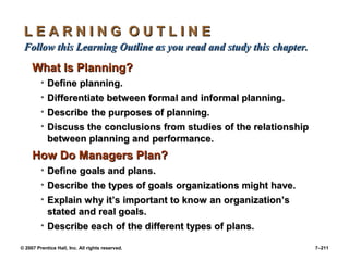 © 2007 Prentice Hall, Inc. All rights reserved. 7–211
L E A R N I N G O U T L I N E
L E A R N I N G O U T L I N E
Follow this Learning Outline as you read and study this chapter.
Follow this Learning Outline as you read and study this chapter.
What Is Planning?
What Is Planning?
• Define planning.
Define planning.
• Differentiate between formal and informal planning.
Differentiate between formal and informal planning.
• Describe the purposes of planning.
Describe the purposes of planning.
• Discuss the conclusions from studies of the relationship
Discuss the conclusions from studies of the relationship
between planning and performance.
between planning and performance.
How Do Managers Plan?
How Do Managers Plan?
• Define goals and plans.
Define goals and plans.
• Describe the types of goals organizations might have.
Describe the types of goals organizations might have.
• Explain why it’s important to know an organization’s
Explain why it’s important to know an organization’s
stated and real goals.
stated and real goals.
• Describe each of the different types of plans.
Describe each of the different types of plans.
 