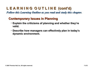 © 2007 Prentice Hall, Inc. All rights reserved. 7–213
L E A R N I N G O U T L I N E (cont’d)
L E A R N I N G O U T L I N E (cont’d)
Follow this Learning Outline as you read and study this chapter.
Follow this Learning Outline as you read and study this chapter.
Contemporary Issues in Planning
Contemporary Issues in Planning
• Explain the criticisms of planning and whether they’re
Explain the criticisms of planning and whether they’re
valid.
valid.
• Describe how managers can effectively plan in today’s
Describe how managers can effectively plan in today’s
dynamic environment.
dynamic environment.
 