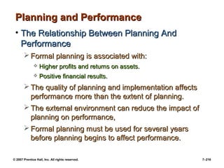 © 2007 Prentice Hall, Inc. All rights reserved. 7–216
Planning and Performance
Planning and Performance
• The Relationship Between Planning And
The Relationship Between Planning And
Performance
Performance
 Formal planning is associated with:
Formal planning is associated with:
 Higher profits and returns on assets.
Higher profits and returns on assets.
 Positive financial results.
Positive financial results.
 The quality of planning and implementation affects
The quality of planning and implementation affects
performance more than the extent of planning.
performance more than the extent of planning.
 The external environment can reduce the impact of
The external environment can reduce the impact of
planning on performance,
planning on performance,
 Formal planning must be used for several years
Formal planning must be used for several years
before planning begins to affect performance.
before planning begins to affect performance.
 