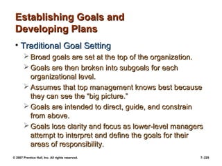 © 2007 Prentice Hall, Inc. All rights reserved. 7–225
Establishing Goals and
Establishing Goals and
Developing Plans
Developing Plans
• Traditional Goal Setting
Traditional Goal Setting
 Broad goals are set at the top of the organization.
Broad goals are set at the top of the organization.
 Goals are then broken into subgoals for each
Goals are then broken into subgoals for each
organizational level.
organizational level.
 Assumes that top management knows best because
Assumes that top management knows best because
they can see the “big picture.”
they can see the “big picture.”
 Goals are intended to direct, guide, and constrain
Goals are intended to direct, guide, and constrain
from above.
from above.
 Goals lose clarity and focus as lower-level managers
Goals lose clarity and focus as lower-level managers
attempt to interpret and define the goals for their
attempt to interpret and define the goals for their
areas of responsibility.
areas of responsibility.
 