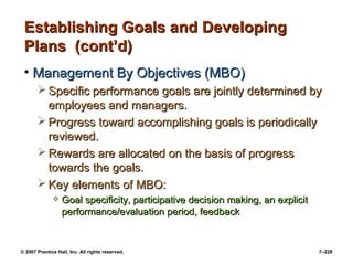 © 2007 Prentice Hall, Inc. All rights reserved. 7–228
Establishing Goals and Developing
Establishing Goals and Developing
Plans (cont’d)
Plans (cont’d)
• Management By Objectives (MBO)
Management By Objectives (MBO)
 Specific performance goals are jointly determined by
Specific performance goals are jointly determined by
employees and managers.
employees and managers.
 Progress toward accomplishing goals is periodically
Progress toward accomplishing goals is periodically
reviewed.
reviewed.
 Rewards are allocated on the basis of progress
Rewards are allocated on the basis of progress
towards the goals.
towards the goals.
 Key elements of MBO:
Key elements of MBO:
 Goal specificity, participative decision making, an explicit
Goal specificity, participative decision making, an explicit
performance/evaluation period, feedback
performance/evaluation period, feedback
 