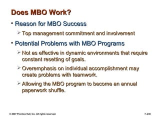 © 2007 Prentice Hall, Inc. All rights reserved. 7–230
Does MBO Work?
Does MBO Work?
• Reason for MBO Success
Reason for MBO Success
 Top management commitment and involvement
Top management commitment and involvement
• Potential Problems with MBO Programs
Potential Problems with MBO Programs
 Not as effective in dynamic environments that require
Not as effective in dynamic environments that require
constant resetting of goals.
constant resetting of goals.
 Overemphasis on individual accomplishment may
Overemphasis on individual accomplishment may
create problems with teamwork.
create problems with teamwork.
 Allowing the MBO program to become an annual
Allowing the MBO program to become an annual
paperwork shuffle.
paperwork shuffle.
 