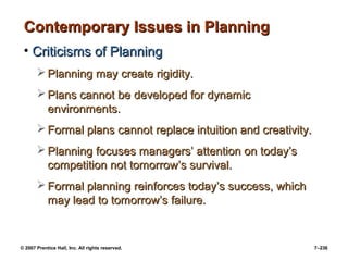 © 2007 Prentice Hall, Inc. All rights reserved. 7–236
Contemporary Issues in Planning
Contemporary Issues in Planning
• Criticisms of Planning
Criticisms of Planning
 Planning may create rigidity.
Planning may create rigidity.
 Plans cannot be developed for dynamic
Plans cannot be developed for dynamic
environments.
environments.
 Formal plans cannot replace intuition and creativity.
Formal plans cannot replace intuition and creativity.
 Planning focuses managers’ attention on today’s
Planning focuses managers’ attention on today’s
competition not tomorrow’s survival.
competition not tomorrow’s survival.
 Formal planning reinforces today’s success, which
Formal planning reinforces today’s success, which
may lead to tomorrow’s failure.
may lead to tomorrow’s failure.
 