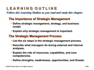 © 2007 Prentice Hall, Inc. All rights reserved. 8–240
L E A R N I N G O U T L I N E
L E A R N I N G O U T L I N E
Follow this Learning Outline as you read and study this chapter.
Follow this Learning Outline as you read and study this chapter.
The Importance of Strategic Management
The Importance of Strategic Management
• Define strategic management, strategy, and business
Define strategic management, strategy, and business
model.
model.
• Explain why strategic management is important.
Explain why strategic management is important.
The Strategic Management Process
The Strategic Management Process
• List the six steps in the strategic management process.
List the six steps in the strategic management process.
• Describe what managers do during external and internal
Describe what managers do during external and internal
analyses.
analyses.
• Explain the role of resources, capabilities, and core
Explain the role of resources, capabilities, and core
competencies.
competencies.
• Define strengths, weaknesses, opportunities, and threats.
Define strengths, weaknesses, opportunities, and threats.
 