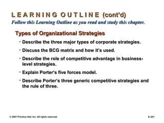 © 2007 Prentice Hall, Inc. All rights reserved. 8–241
L E A R N I N G O U T L I N E (cont’d)
L E A R N I N G O U T L I N E (cont’d)
Follow this Learning Outline as you read and study this chapter.
Follow this Learning Outline as you read and study this chapter.
Types of Organizational Strategies
Types of Organizational Strategies
• Describe the three major types of corporate strategies.
Describe the three major types of corporate strategies.
• Discuss the BCG matrix and how it’s used.
Discuss the BCG matrix and how it’s used.
• Describe the role of competitive advantage in business-
Describe the role of competitive advantage in business-
level strategies.
level strategies.
• Explain Porter’s five forces model.
Explain Porter’s five forces model.
• Describe Porter’s three generic competitive strategies and
Describe Porter’s three generic competitive strategies and
the rule of three.
the rule of three.
 