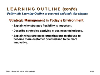 © 2007 Prentice Hall, Inc. All rights reserved. 8–242
L E A R N I N G O U T L I N E (cont’d)
L E A R N I N G O U T L I N E (cont’d)
Follow this Learning Outline as you read and study this chapter.
Follow this Learning Outline as you read and study this chapter.
Strategic Management in Today’s Environment
Strategic Management in Today’s Environment
• Explain why strategic flexibility is important.
Explain why strategic flexibility is important.
• Describe strategies applying e-business techniques.
Describe strategies applying e-business techniques.
• Explain what strategies organizations might use to
Explain what strategies organizations might use to
become more customer oriented and to be more
become more customer oriented and to be more
innovative.
innovative.
 