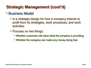 © 2007 Prentice Hall, Inc. All rights reserved. 8–244
Strategic Management (cont’d)
Strategic Management (cont’d)
• Business Model
Business Model
 Is a strategic design for how a company intends to
Is a strategic design for how a company intends to
profit from its strategies, work processes, and work
profit from its strategies, work processes, and work
activities.
activities.
 Focuses on two things:
Focuses on two things:
 Whether customers will value what the company is providing.
Whether customers will value what the company is providing.
 Whether the company can make any money doing that.
Whether the company can make any money doing that.
 