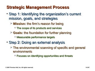 © 2007 Prentice Hall, Inc. All rights reserved. 8–247
Strategic Management Process
Strategic Management Process
• Step 1: Identifying the organization’s current
Step 1: Identifying the organization’s current
mission, goals, and strategies
mission, goals, and strategies
 Mission:
Mission: the firm’s reason for being
the firm’s reason for being
 The scope of its products and services
The scope of its products and services
 Goals:
Goals: the foundation for further planning
the foundation for further planning
 Measurable performance targets
Measurable performance targets
• Step 2: Doing an external analysis
Step 2: Doing an external analysis
 The environmental scanning of specific and general
The environmental scanning of specific and general
environments
environments
 Focuses on identifying opportunities and threats
Focuses on identifying opportunities and threats
 
