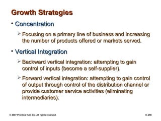 © 2007 Prentice Hall, Inc. All rights reserved. 8–256
Growth Strategies
Growth Strategies
• Concentration
Concentration
 Focusing on a primary line of business and increasing
Focusing on a primary line of business and increasing
the number of products offered or markets served.
the number of products offered or markets served.
• Vertical Integration
Vertical Integration
 Backward vertical integration: attempting to gain
Backward vertical integration: attempting to gain
control of inputs (become a self-supplier).
control of inputs (become a self-supplier).
 Forward vertical integration: attempting to gain control
Forward vertical integration: attempting to gain control
of output through control of the distribution channel or
of output through control of the distribution channel or
provide customer service activities (eliminating
provide customer service activities (eliminating
intermediaries).
intermediaries).
 