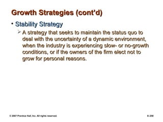 © 2007 Prentice Hall, Inc. All rights reserved. 8–258
Growth Strategies (cont’d)
Growth Strategies (cont’d)
• Stability Strategy
Stability Strategy
 A strategy that seeks to maintain the status quo to
A strategy that seeks to maintain the status quo to
deal with the uncertainty of a dynamic environment,
deal with the uncertainty of a dynamic environment,
when the industry is experiencing slow- or no-growth
when the industry is experiencing slow- or no-growth
conditions, or if the owners of the firm elect not to
conditions, or if the owners of the firm elect not to
grow for personal reasons.
grow for personal reasons.
 