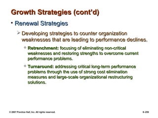 © 2007 Prentice Hall, Inc. All rights reserved. 8–259
Growth Strategies (cont’d)
Growth Strategies (cont’d)
• Renewal Strategies
Renewal Strategies
 Developing strategies to counter organization
Developing strategies to counter organization
weaknesses that are leading to performance declines.
weaknesses that are leading to performance declines.
 Retrenchment:
Retrenchment: focusing of eliminating non-critical
focusing of eliminating non-critical
weaknesses and restoring strengths to overcome current
weaknesses and restoring strengths to overcome current
performance problems.
performance problems.
 Turnaround:
Turnaround: addressing critical long-term performance
addressing critical long-term performance
problems through the use of strong cost elimination
problems through the use of strong cost elimination
measures and large-scale organizational restructuring
measures and large-scale organizational restructuring
solutions.
solutions.
 