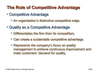 © 2007 Prentice Hall, Inc. All rights reserved. 8–263
The Role of Competitive Advantage
The Role of Competitive Advantage
• Competitive Advantage
Competitive Advantage
 An organization’s distinctive competitive edge.
An organization’s distinctive competitive edge.
• Quality as a Competitive Advantage
Quality as a Competitive Advantage
 Differentiates the firm from its competitors.
Differentiates the firm from its competitors.
 Can create a sustainable competitive advantage.
Can create a sustainable competitive advantage.
 Represents the company’s focus on quality
Represents the company’s focus on quality
management to achieve continuous improvement and
management to achieve continuous improvement and
meet customers’ demand for quality.
meet customers’ demand for quality.
 