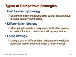 © 2007 Prentice Hall, Inc. All rights reserved. 8–268
Types of Competitive Strategies
Types of Competitive Strategies
• Cost Leadership Strategy
Cost Leadership Strategy
 Seeking to attain the lowest total overall costs relative
Seeking to attain the lowest total overall costs relative
to other industry competitors.
to other industry competitors.
• Differentiation Strategy
Differentiation Strategy
 Attempting to create a unique and distinctive product
Attempting to create a unique and distinctive product
or service for which customers will pay a premium.
or service for which customers will pay a premium.
• Focus Strategy
Focus Strategy
 Using a cost or differentiation advantage to exploit a
Using a cost or differentiation advantage to exploit a
particular market segment rather a larger market.
particular market segment rather a larger market.
 