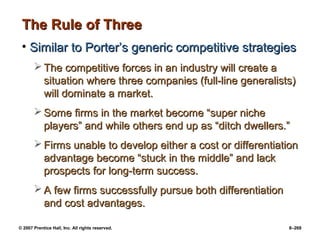 © 2007 Prentice Hall, Inc. All rights reserved. 8–269
The Rule of Three
The Rule of Three
• Similar to Porter’s generic competitive strategies
Similar to Porter’s generic competitive strategies
 The competitive forces in an industry will create a
The competitive forces in an industry will create a
situation where three companies (full-line generalists)
situation where three companies (full-line generalists)
will dominate a market.
will dominate a market.
 Some firms in the market become “super niche
Some firms in the market become “super niche
players” and while others end up as “ditch dwellers.”
players” and while others end up as “ditch dwellers.”
 Firms unable to develop either a cost or differentiation
Firms unable to develop either a cost or differentiation
advantage become “stuck in the middle” and lack
advantage become “stuck in the middle” and lack
prospects for long-term success.
prospects for long-term success.
 A few firms successfully pursue both differentiation
A few firms successfully pursue both differentiation
and cost advantages.
and cost advantages.
 