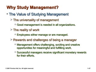 © 2007 Prentice Hall, Inc. All rights reserved. 1–27
Why Study Management?
Why Study Management?
• The Value of Studying Management
The Value of Studying Management
 The universality of management
The universality of management
 Good management is needed in all organizations.
Good management is needed in all organizations.
 The reality of work
The reality of work
 Employees either manage or are managed.
Employees either manage or are managed.
 Rewards and challenges of being a manager
Rewards and challenges of being a manager
 Management offers challenging, exciting and creative
Management offers challenging, exciting and creative
opportunities for meaningful and fulfilling work.
opportunities for meaningful and fulfilling work.
 Successful managers receive significant monetary rewards
Successful managers receive significant monetary rewards
for their efforts.
for their efforts.
 