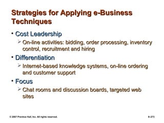 © 2007 Prentice Hall, Inc. All rights reserved. 8–273
Strategies for Applying e-Business
Strategies for Applying e-Business
Techniques
Techniques
• Cost Leadership
Cost Leadership
 On-line activities: bidding, order processing, inventory
On-line activities: bidding, order processing, inventory
control, recruitment and hiring
control, recruitment and hiring
• Differentiation
Differentiation
 Internet-based knowledge systems, on-line ordering
Internet-based knowledge systems, on-line ordering
and customer support
and customer support
• Focus
Focus
 Chat rooms and discussion boards, targeted web
Chat rooms and discussion boards, targeted web
sites
sites
 